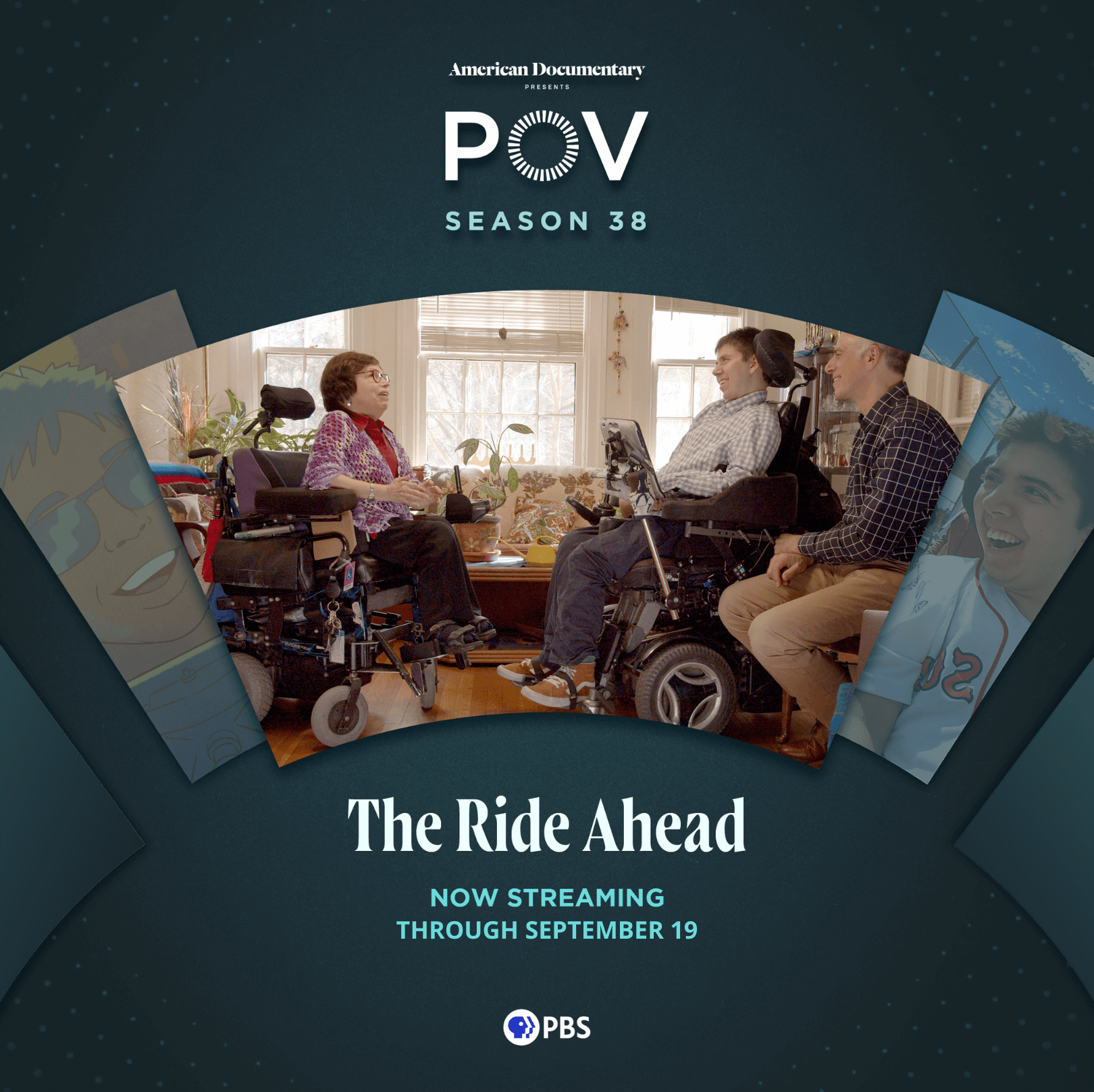 A square graphic featuring three people in profile sit  facing each other. On the left is an older woman in a  wheelchair, she has white skin, short dark hair and  glasses. She wears dark pants and a purple crocheted  sweater over a red shirt. On the right is a smiling young  man with short dark hair and white skin in a wheel chair,  he wears a blue and white plaid long sleeved shirt, gray  pants and orange Vans high top sneakers. To his right is  an older man with white skin and short gray hair, also  smiling, wearing tan pants and a black and white plaid  long sleeved shirt. They are in a cozy sun lit white room  filled with plants, a flower patterned couch and a tall lamp  in the left corner. Text reads: “American Documentary  presents POV Season 38 | The Ride Ahead | Now Streaming through September 19” with the PBS logo. 